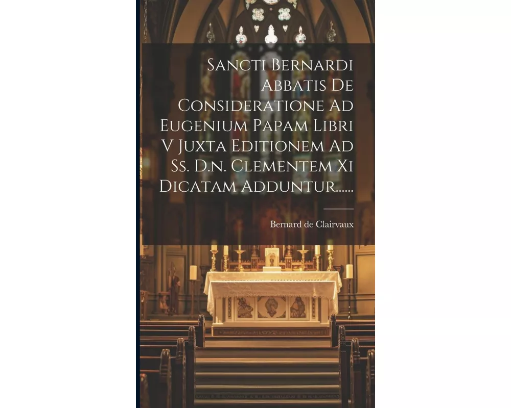 Sancti Bernardi Abbatis De Consideratione Ad Eugenium Papam Libri V Juxta Editionem Ad Ss. D.n. Clementem Xi Dicatam Adduntur