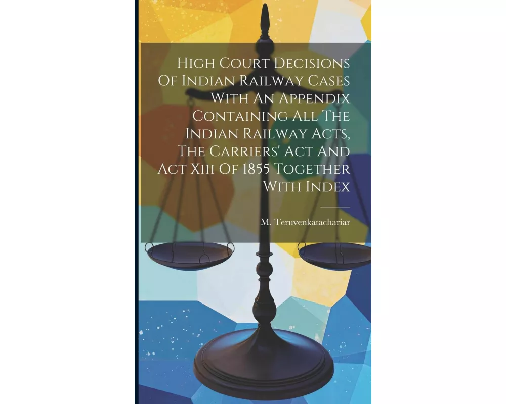 High Court Decisions Of Indian Railway Cases With An Appendix Containing All The Indian Railway Acts, The Carriers' Act And Act Xiii Of 1855 Together
