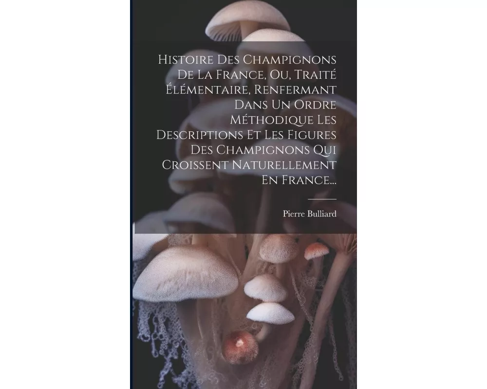 Histoire Des Champignons De La France, Ou, Traité Élémentaire, Renfermant Dans Un Ordre Méthodique Les Descriptions Et Les Figures Des Champignons Qui