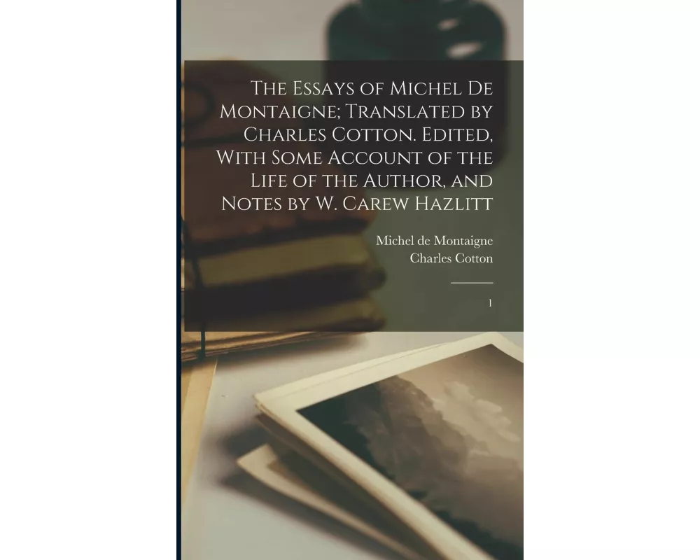 The Essays of Michel de Montaigne; Translated by Charles Cotton. Edited, With Some Account of the Life of the Author, and Notes by W. Carew Hazlitt