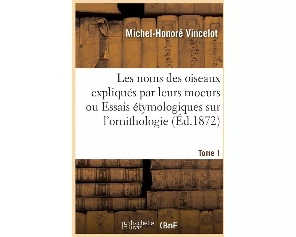 Les noms des oiseaux expliqués par leurs moeurs ou Essais étymologiques sur l'ornithologie. Tome 1