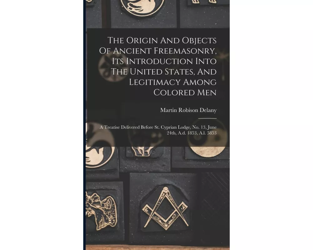 The Origin And Objects Of Ancient Freemasonry, Its Introduction Into The United States, And Legitimacy Among Colored Men: A Treatise Delivered Before