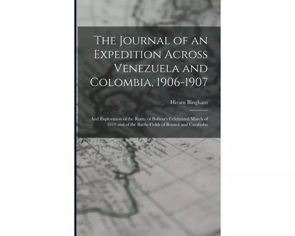 The Journal of an Expedition Across Venezuela and Colombia, 1906-1907: And Exploration of the Route of Bolivar's Celebrated March of 1819 and of the B