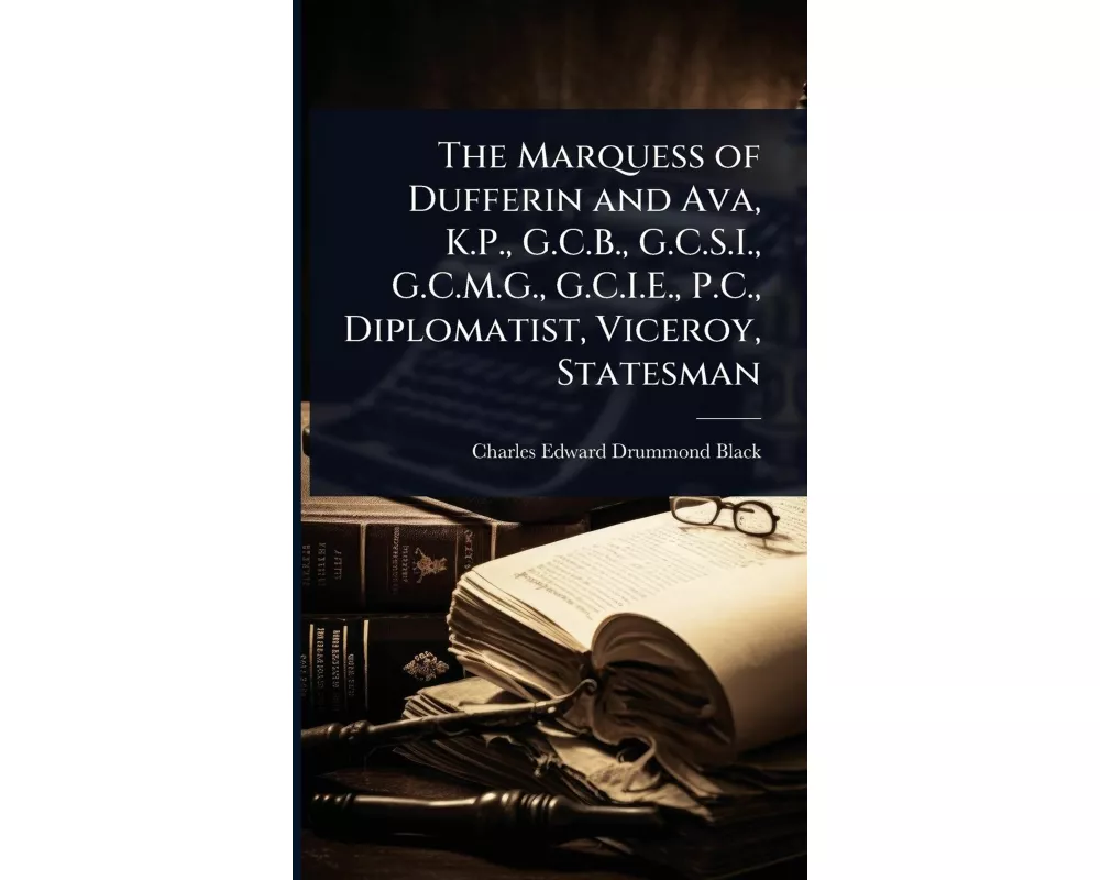 The Marquess of Dufferin and Ava, K.P., G.C.B., G.C.S.I., G.C.M.G., G.C.I.E., P.C., Diplomatist, Viceroy, Statesman