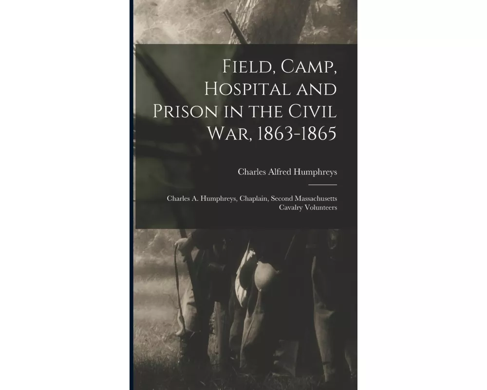 Field, Camp, Hospital and Prison in the Civil war, 1863-1865; Charles A. Humphreys, Chaplain, Second Massachusetts Cavalry Volunteers