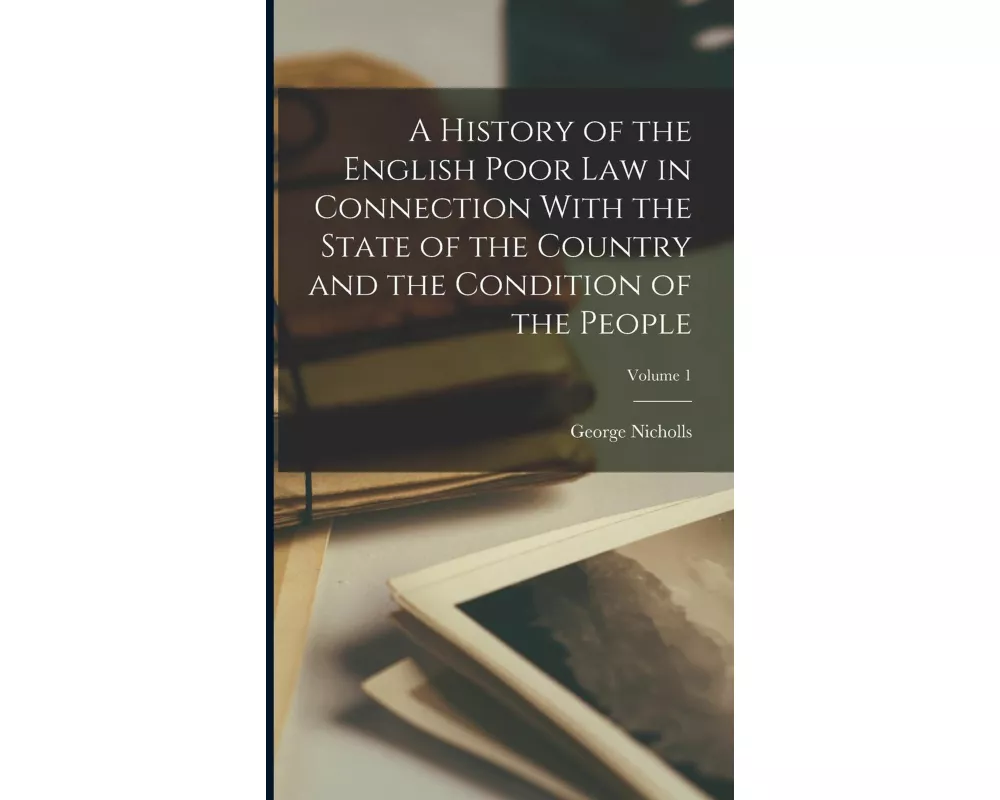 A History of the English Poor Law in Connection With the State of the Country and the Condition of the People; Volume 1