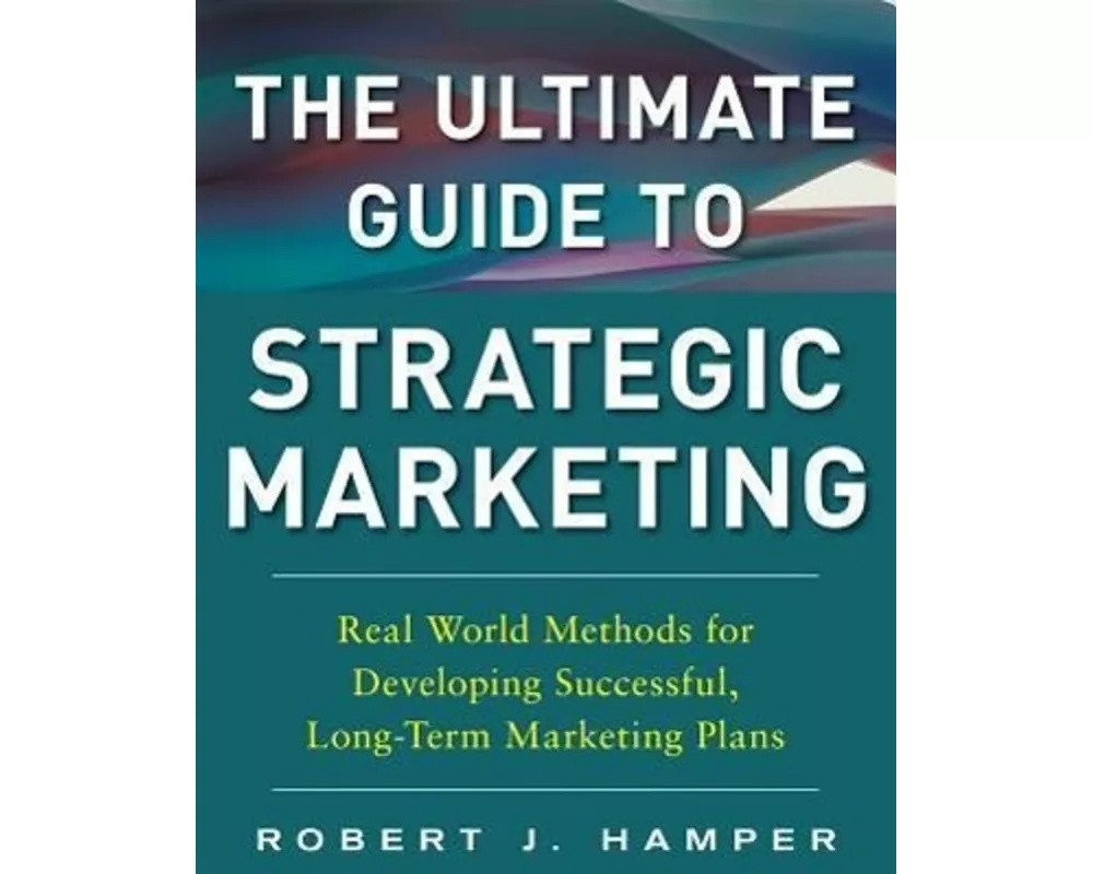The Ultimate Guide to Strategic Marketing: Real World Methods for Developing Successful, Long-term Marketing Plans