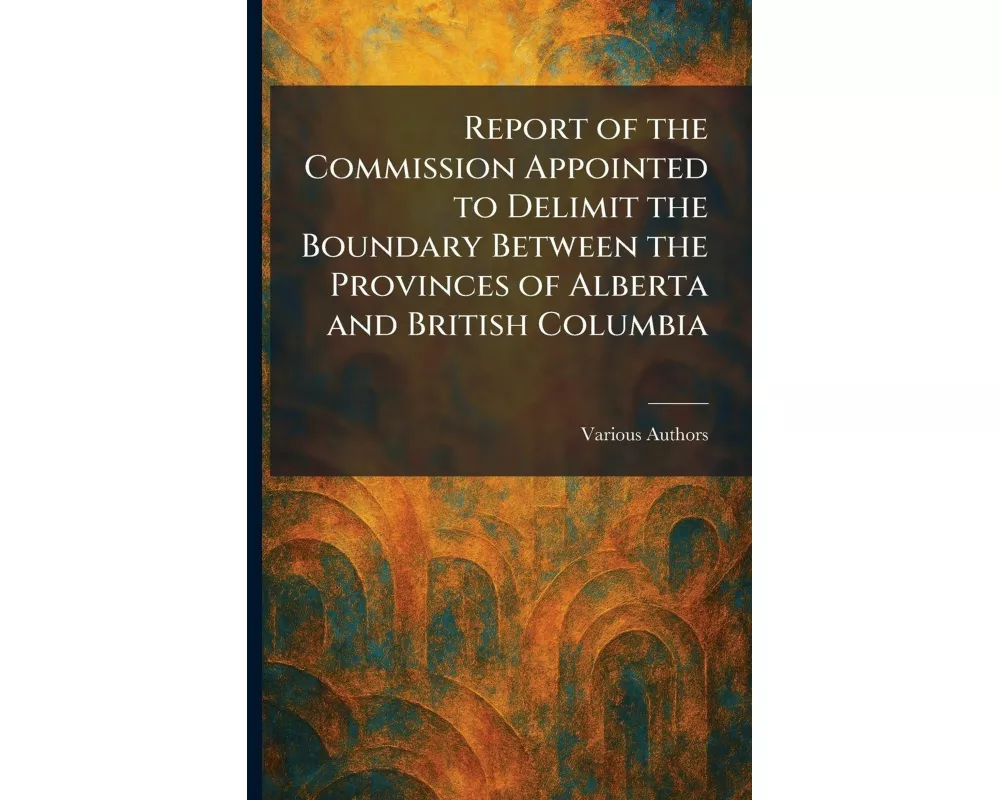 Report of the Commission Appointed to Delimit the Boundary Between the Provinces of Alberta and British Columbia