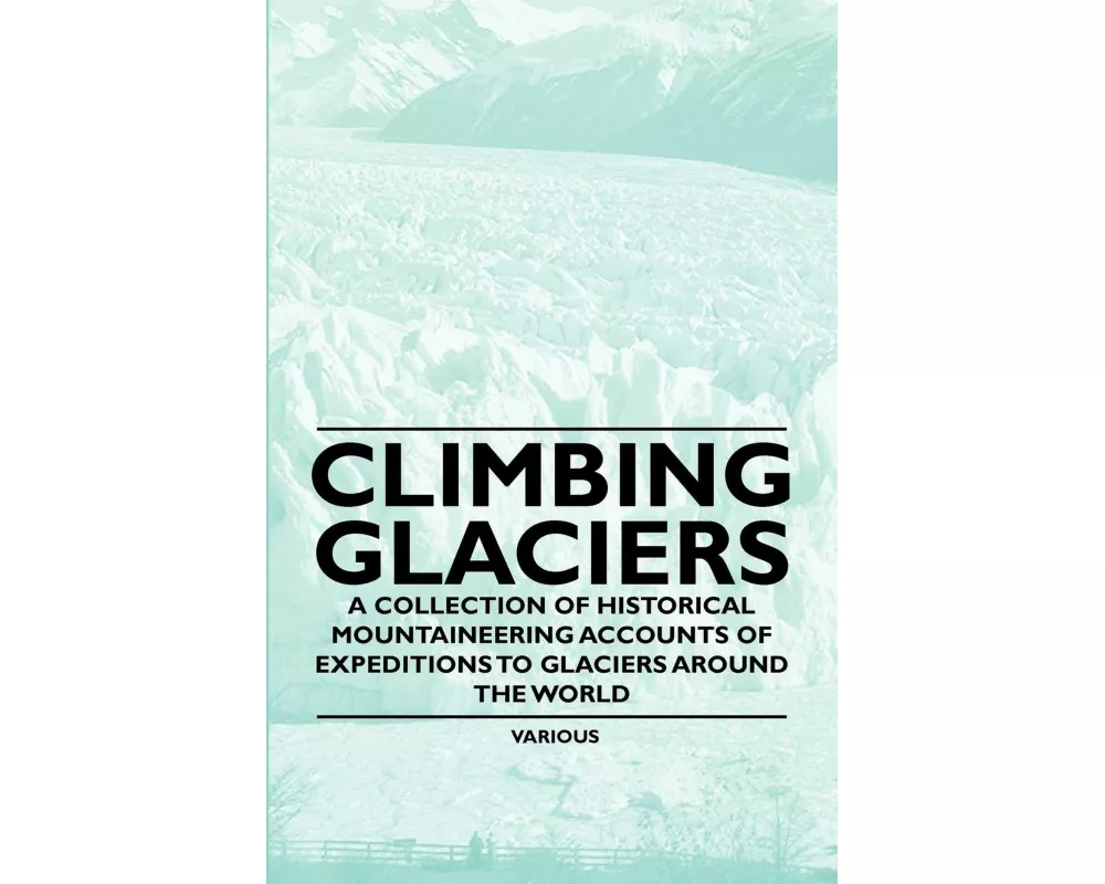 Climbing Glaciers - A Collection of Historical Mountaineering Accounts of Expeditions to Glaciers Around the World