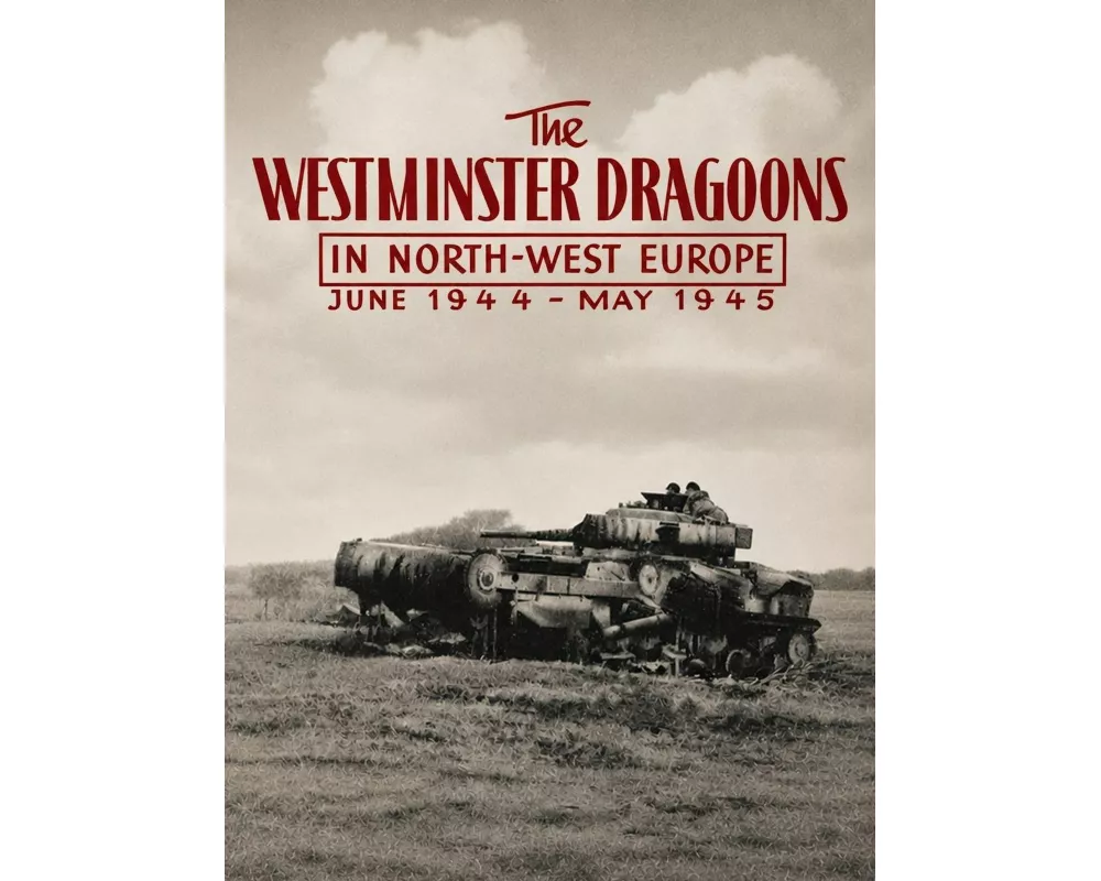 The Westminster Dragoons In North-west Europe June 1944 - May 1945