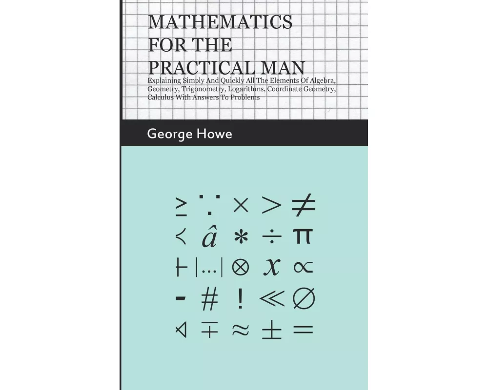 Mathematics for the Practical Man;Explaining Simply and Quickly all the Elements of Algebra, Geometry, Trigonometry, Logarithms, Coordinate Geometry,