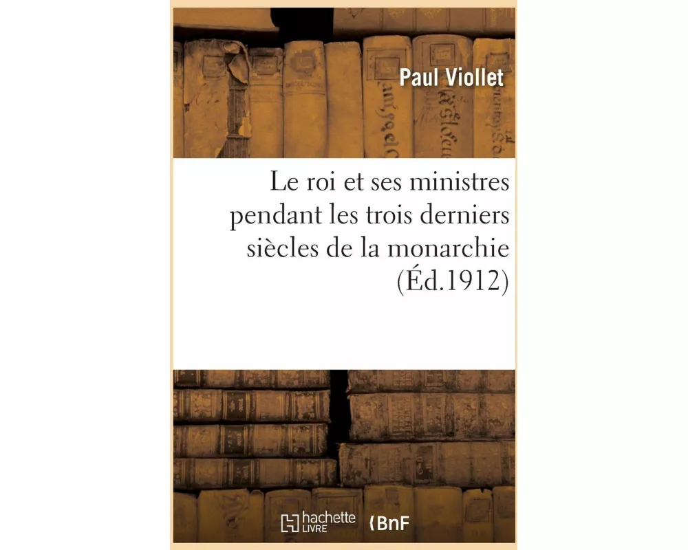 Le Roi Et Ses Ministres Pendant Les Trois Derniers Siècles de la Monarchie