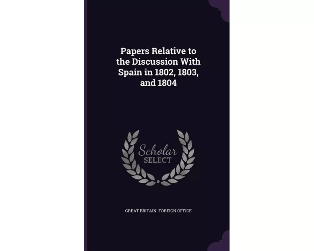 Papers Relative to the Discussion with Spain in 1802, 1803, and 1804