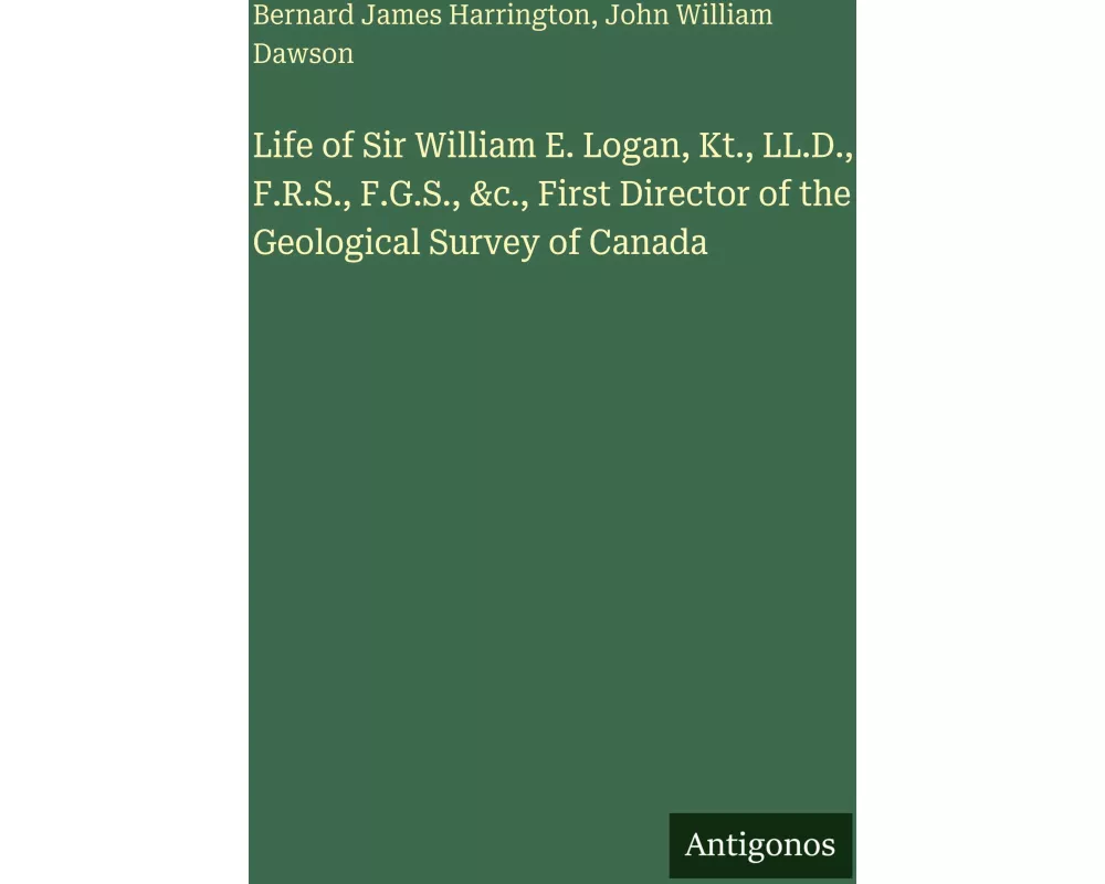 Life of Sir William E. Logan, Kt., LL.D., F.R.S., F.G.S., &c., First Director of the Geological Survey of Canada
