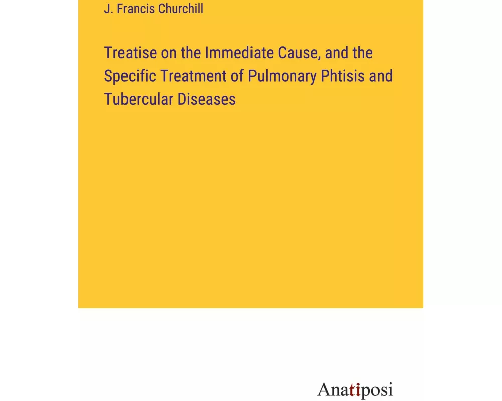 Treatise on the Immediate Cause, and the Specific Treatment of Pulmonary Phtisis and Tubercular Diseases