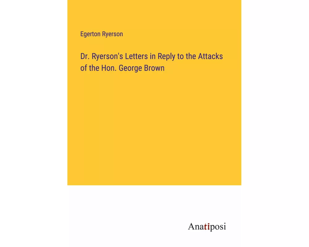 Dr. Ryerson's Letters in Reply to the Attacks of the Hon. George Brown