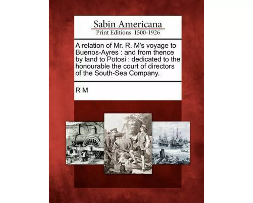 A Relation of Mr. R. M's Voyage to Buenos-Ayres: And from Thence by Land to Potosi: Dedicated to the Honourable the Court of Directors of the South-Se