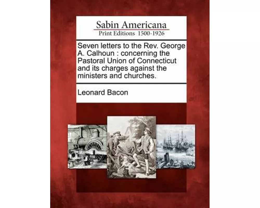 Seven Letters to the REV. George A. Calhoun: Concerning the Pastoral Union of Connecticut and Its Charges Against the Ministers and Churches