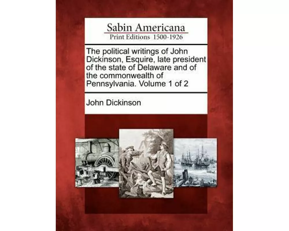 The Political Writings of John Dickinson, Esquire, Late President of the State of Delaware and of the Commonwealth of Pennsylvania. Volume 1 of 2