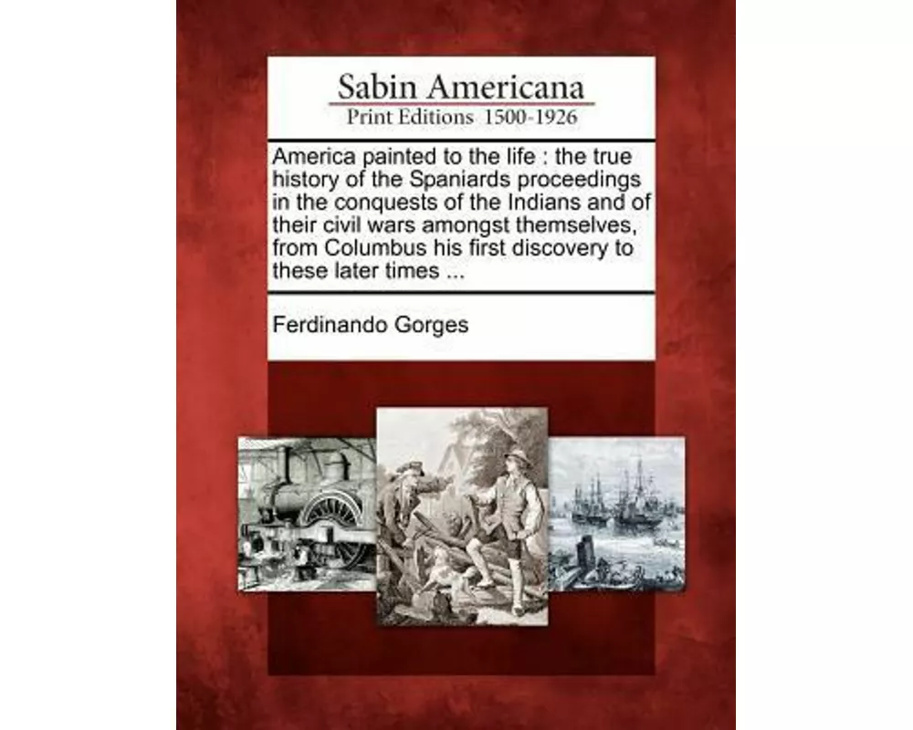 America Painted to the Life: The True History of the Spaniards Proceedings in the Conquests of the Indians and of Their Civil Wars Amongst Themselv
