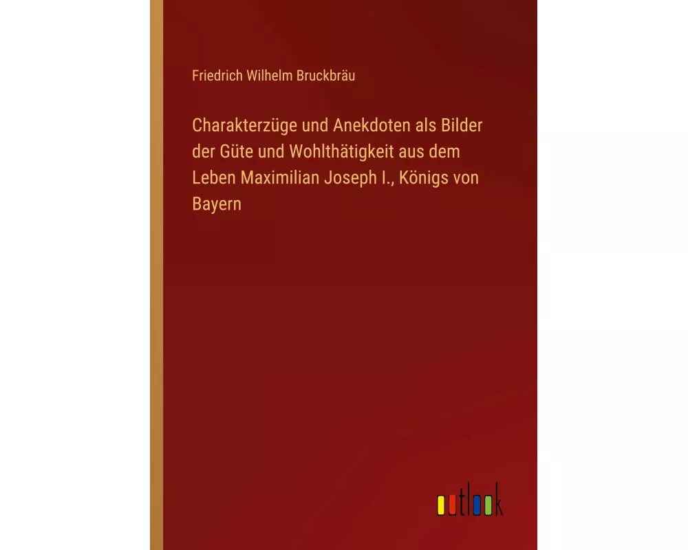 Charakterzüge und Anekdoten als Bilder der Güte und Wohlthätigkeit aus dem Leben Maximilian Joseph I., Königs von Bayern