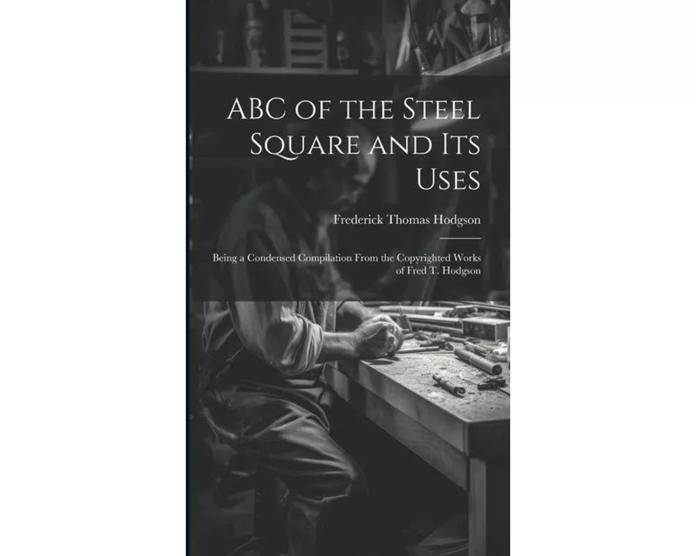 ABC of the Steel Square and its Uses; Being a Condensed Compilation From the Copyrighted Works of Fred T. Hodgson