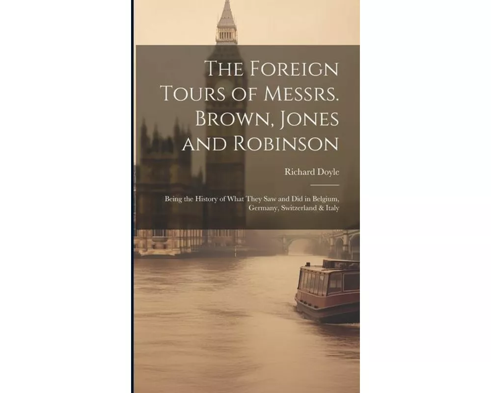 The Foreign Tours of Messrs. Brown, Jones and Robinson: Being the History of What They saw and did in Belgium, Germany, Switzerland & Italy