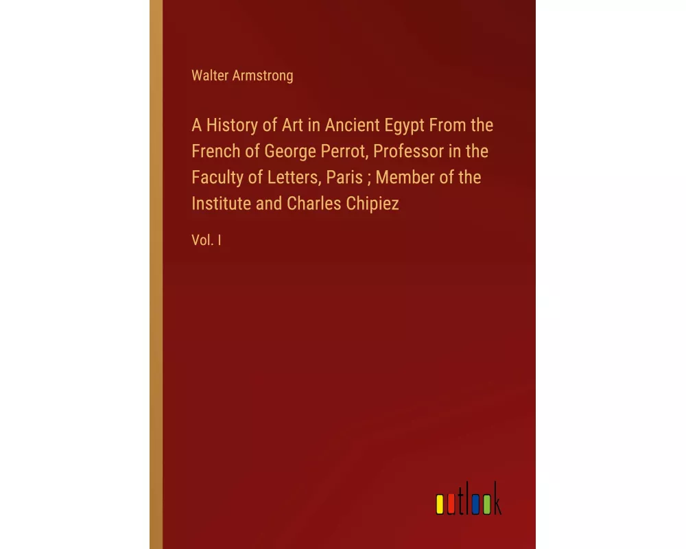 A History of Art in Ancient Egypt From the French of George Perrot, Professor in the Faculty of Letters, Paris ; Member of the Institute and Charles C
