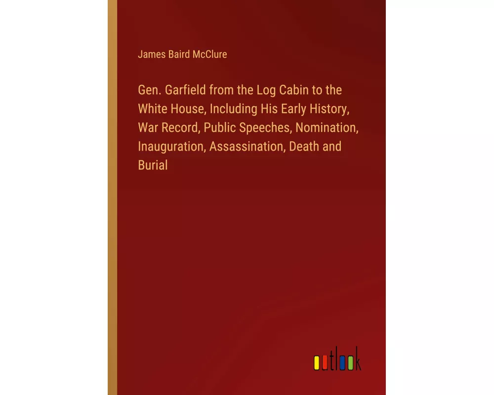 Gen. Garfield from the Log Cabin to the White House, Including His Early History, War Record, Public Speeches, Nomination, Inauguration, Assassination