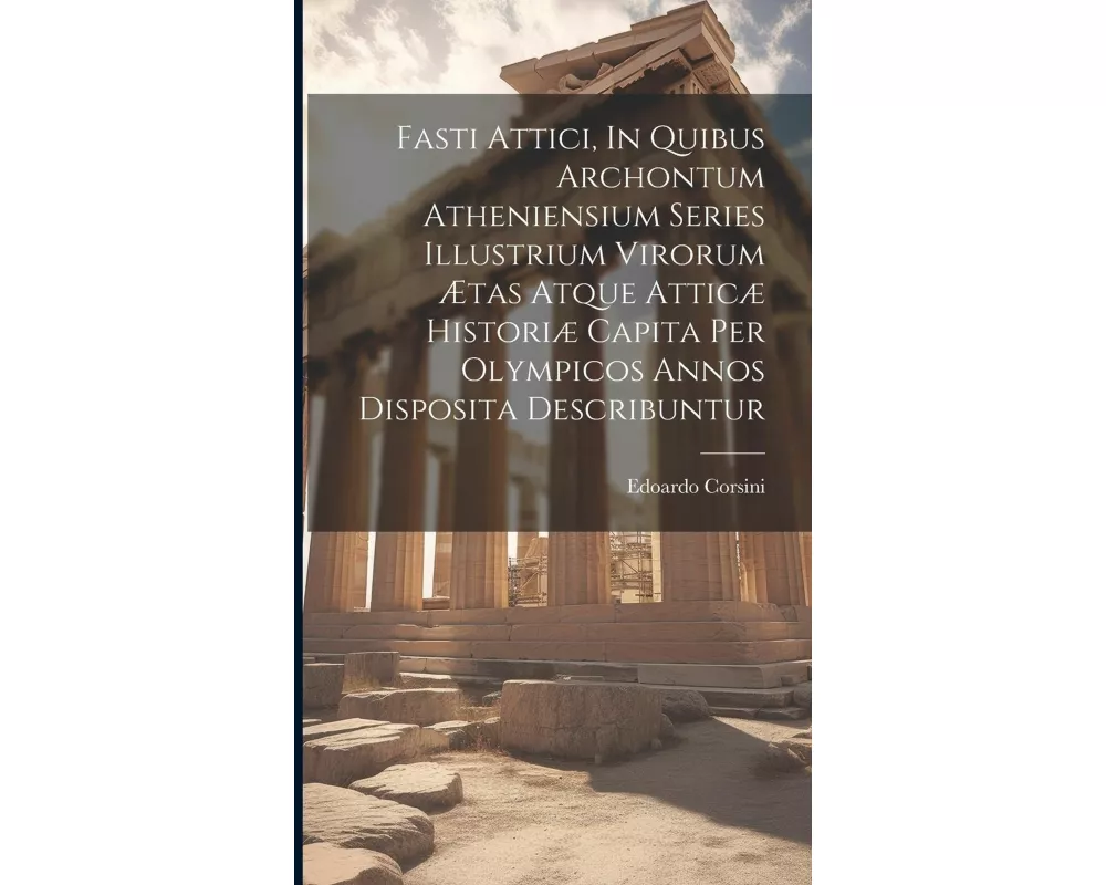Fasti Attici, In Quibus Archontum Atheniensium Series Illustrium Virorum Ætas Atque Atticæ Historiæ Capita Per Olympicos Annos Disposita Describuntur