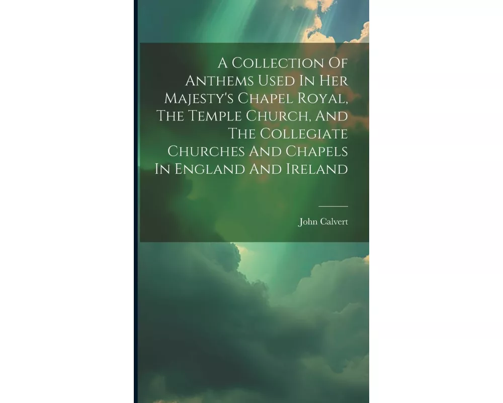 A Collection Of Anthems Used In Her Majesty's Chapel Royal, The Temple Church, And The Collegiate Churches And Chapels In England And Ireland