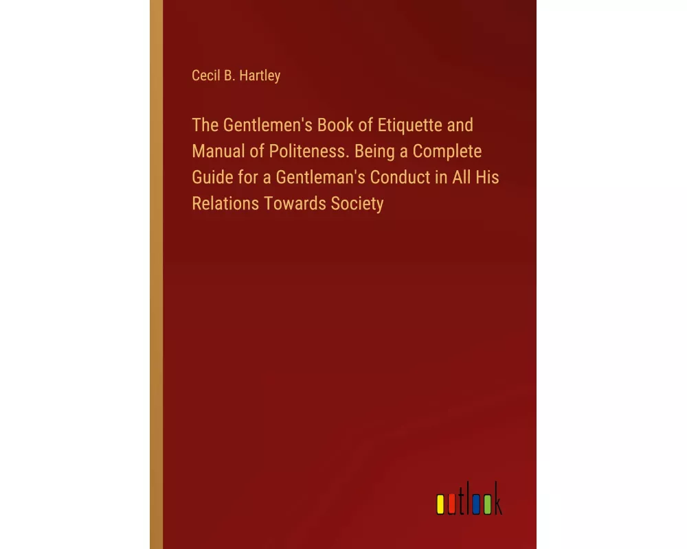 The Gentlemen's Book of Etiquette and Manual of Politeness. Being a Complete Guide for a Gentleman's Conduct in All His Relations Towards Society