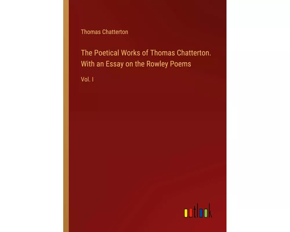 The Poetical Works of Thomas Chatterton. With an Essay on the Rowley Poems