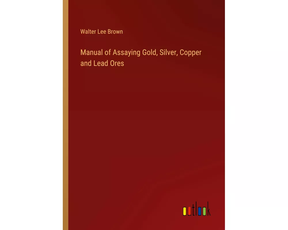 Manual of Assaying Gold, Silver, Copper and Lead Ores