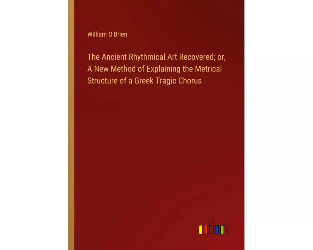 The Ancient Rhythmical Art Recovered; or, A New Method of Explaining the Metrical Structure of a Greek Tragic Chorus