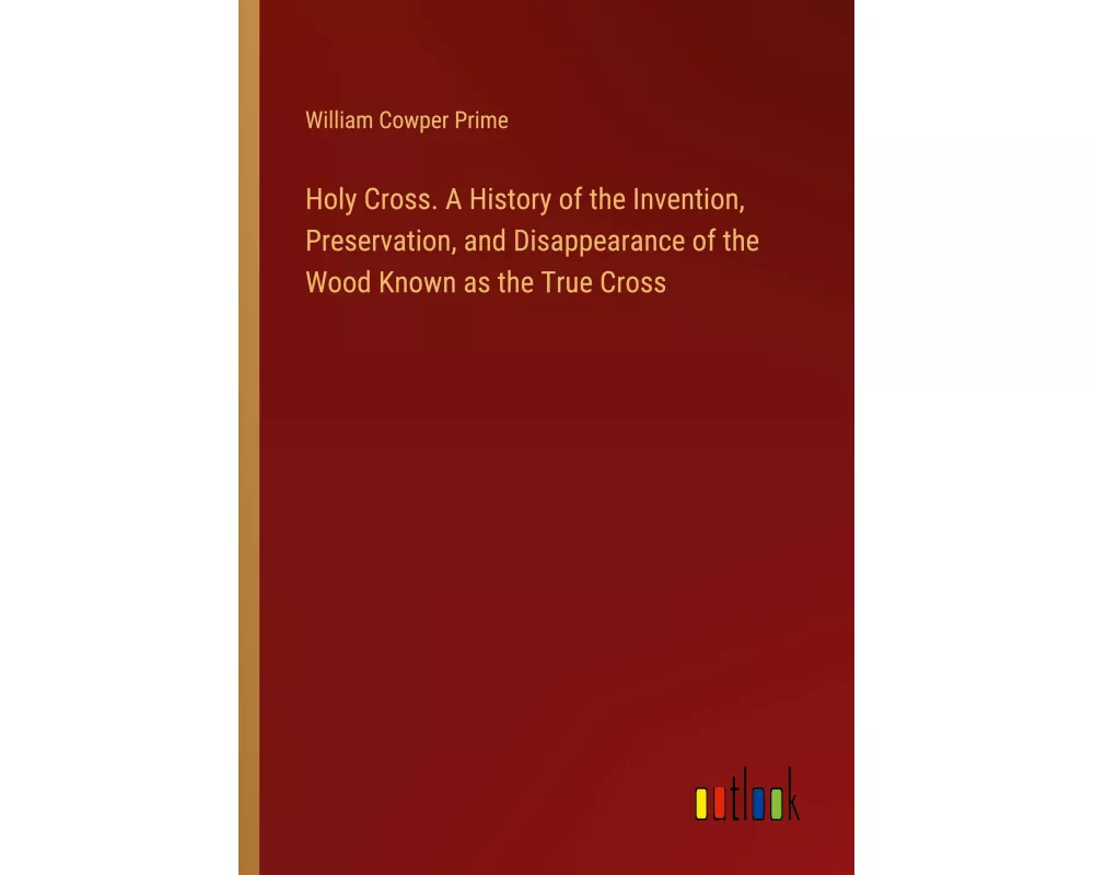 Holy Cross. A History of the Invention, Preservation, and Disappearance of the Wood Known as the True Cross