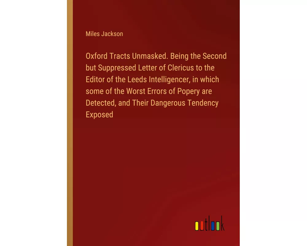 Oxford Tracts Unmasked. Being the Second but Suppressed Letter of Clericus to the Editor of the Leeds Intelligencer, in which some of the Worst Errors