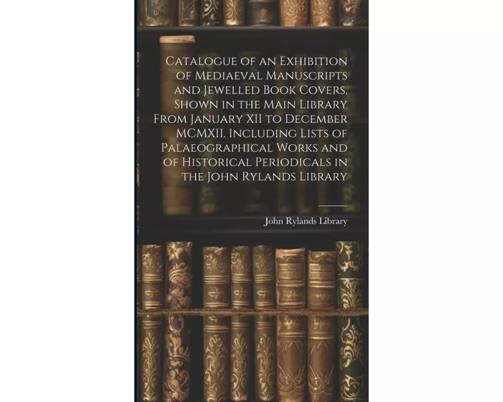 Catalogue of an Exhibition of Mediaeval Manuscripts and Jewelled Book Covers, Shown in the Main Library From January XII to December MCMXII. Including