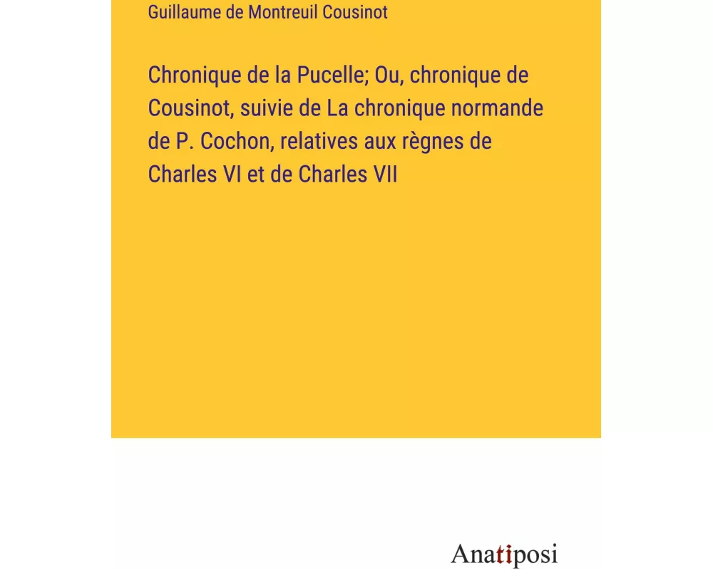 Chronique de la Pucelle; Ou, chronique de Cousinot, suivie de La chronique normande de P. Cochon, relatives aux règnes de Charles VI et de Charles VII