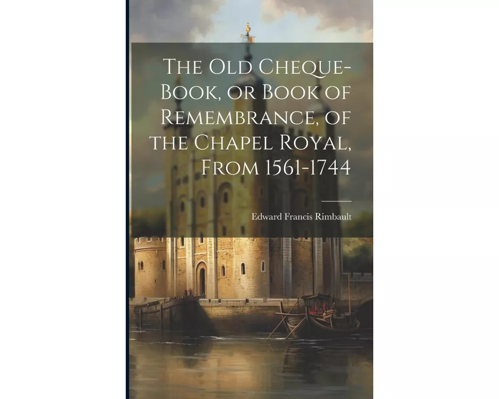 The Old Cheque-Book, or Book of Remembrance, of the Chapel Royal, From 1561-1744