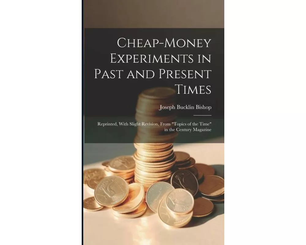 Cheap-money Experiments in Past and Present Times; Reprinted, With Slight Revision, From "Topics of the Time" in the Century Magazine
