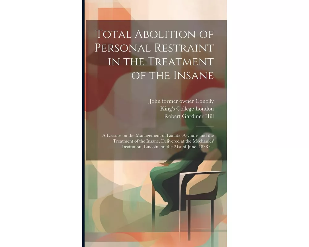 Total Abolition of Personal Restraint in the Treatment of the Insane [electronic Resource]: a Lecture on the Management of Lunatic Asylums and the Tre