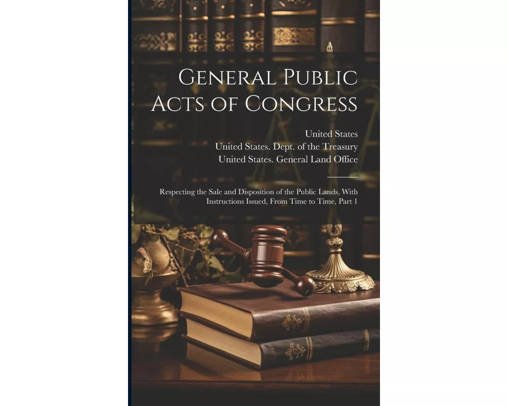 General Public Acts of Congress: Respecting the Sale and Disposition of the Public Lands, With Instructions Issued, From Time to Time, Part 1