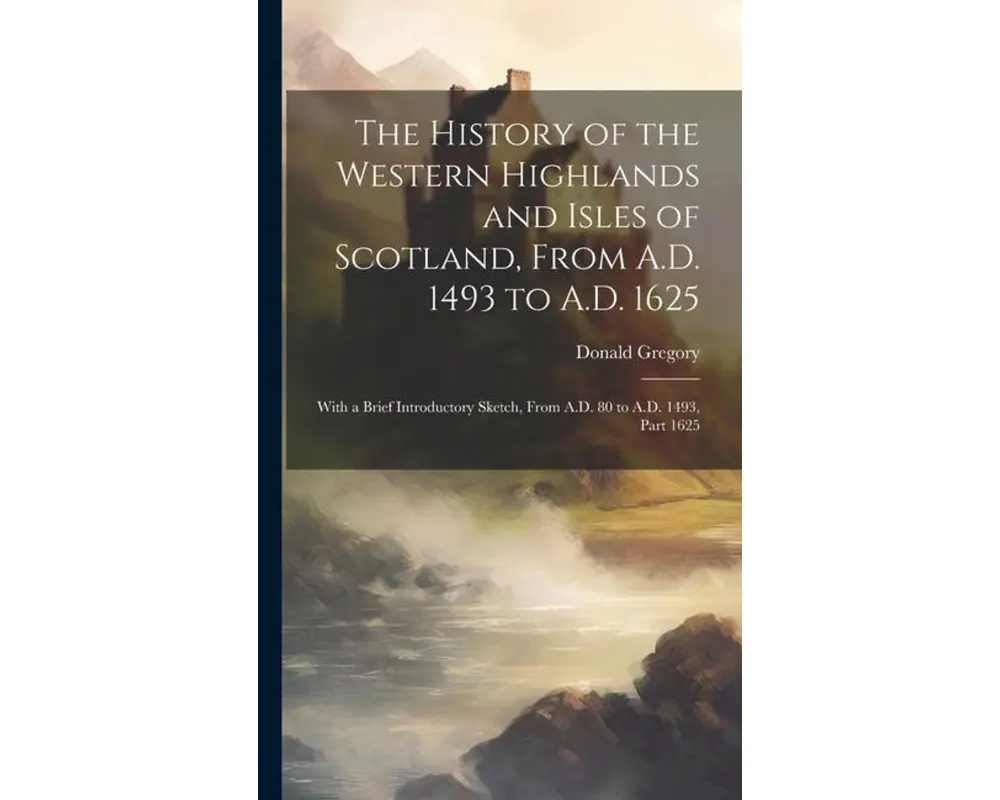 The History of the Western Highlands and Isles of Scotland, From A.D. 1493 to A.D. 1625: With a Brief Introductory Sketch, From A.D. 80 to A.D. 1493