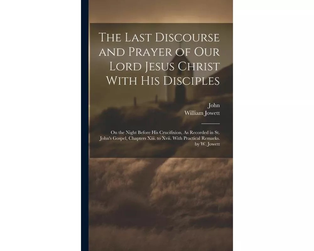 The Last Discourse and Prayer of Our Lord Jesus Christ With His Disciples: On the Night Before His Crucifixion, As Recorded in St. John's Gospel, Chap