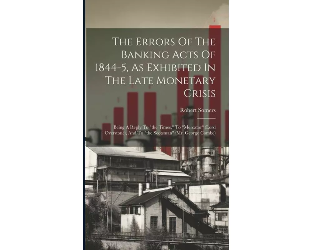 The Errors Of The Banking Acts Of 1844-5, As Exhibited In The Late Monetary Crisis: Being A Reply To "the Times," To "mercator" (lord Overstone), And