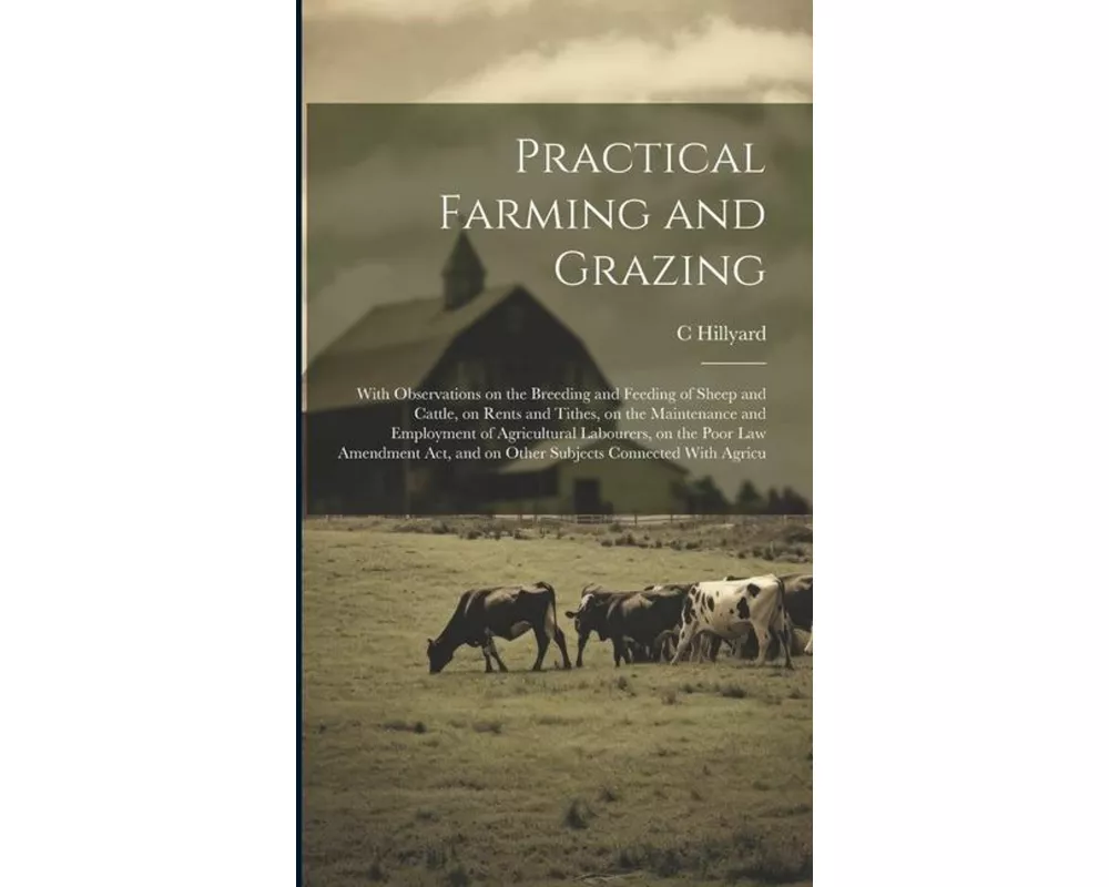 Practical Farming and Grazing: With Observations on the Breeding and Feeding of Sheep and Cattle, on Rents and Tithes, on the Maintenance and Employm