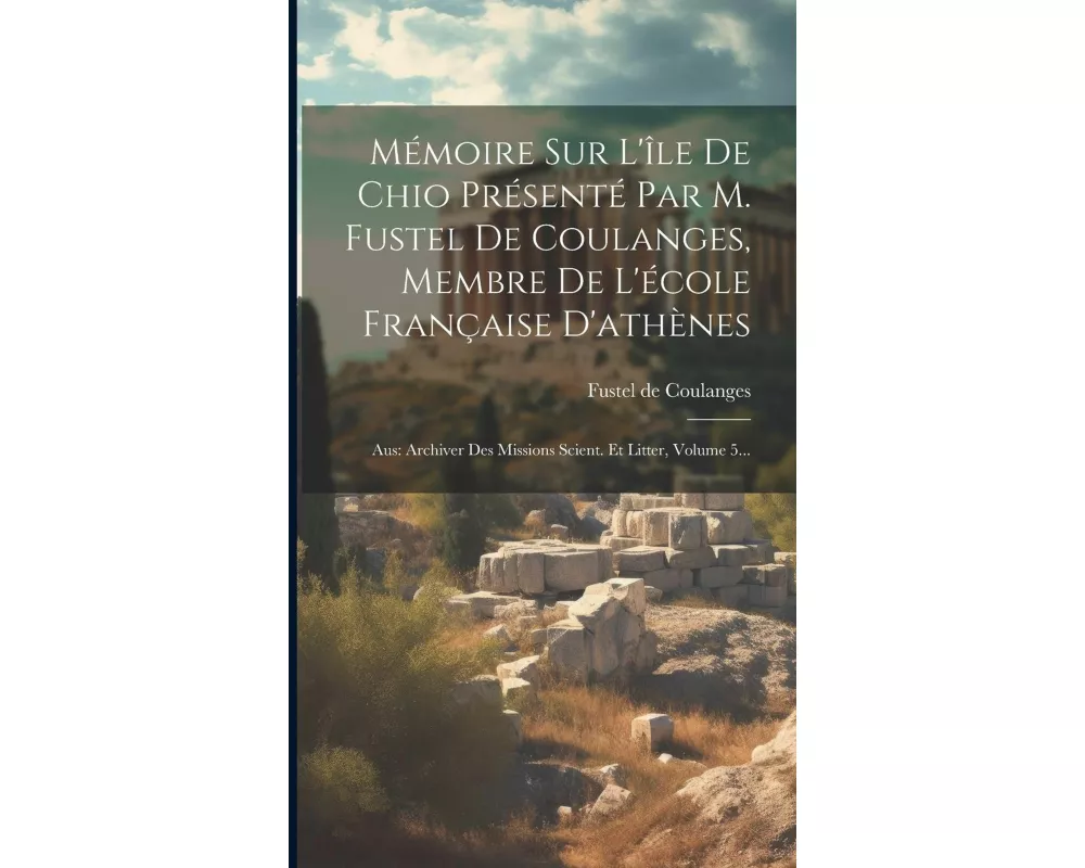 Mémoire Sur L'île De Chio Présenté Par M. Fustel De Coulanges, Membre De L'école Française D'athènes: Aus: Archiver Des Missions Scient. Et Litter, Vo