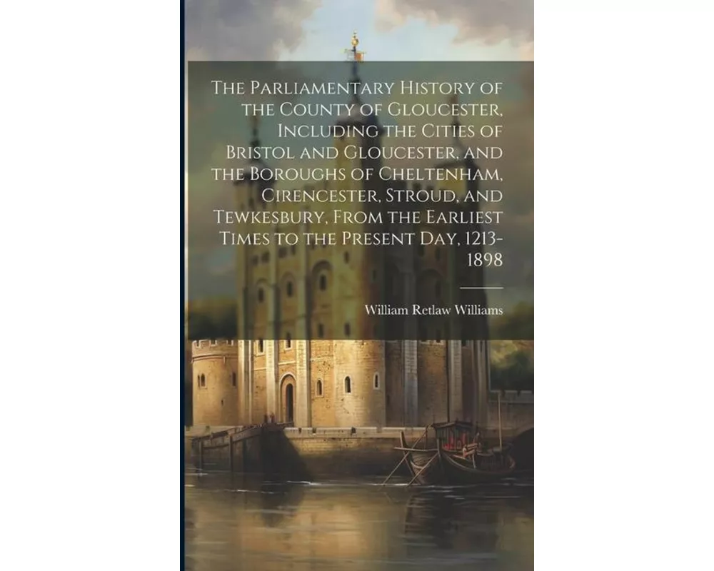 The Parliamentary History of the County of Gloucester, Including the Cities of Bristol and Gloucester, and the Boroughs of Cheltenham, Cirencester, St