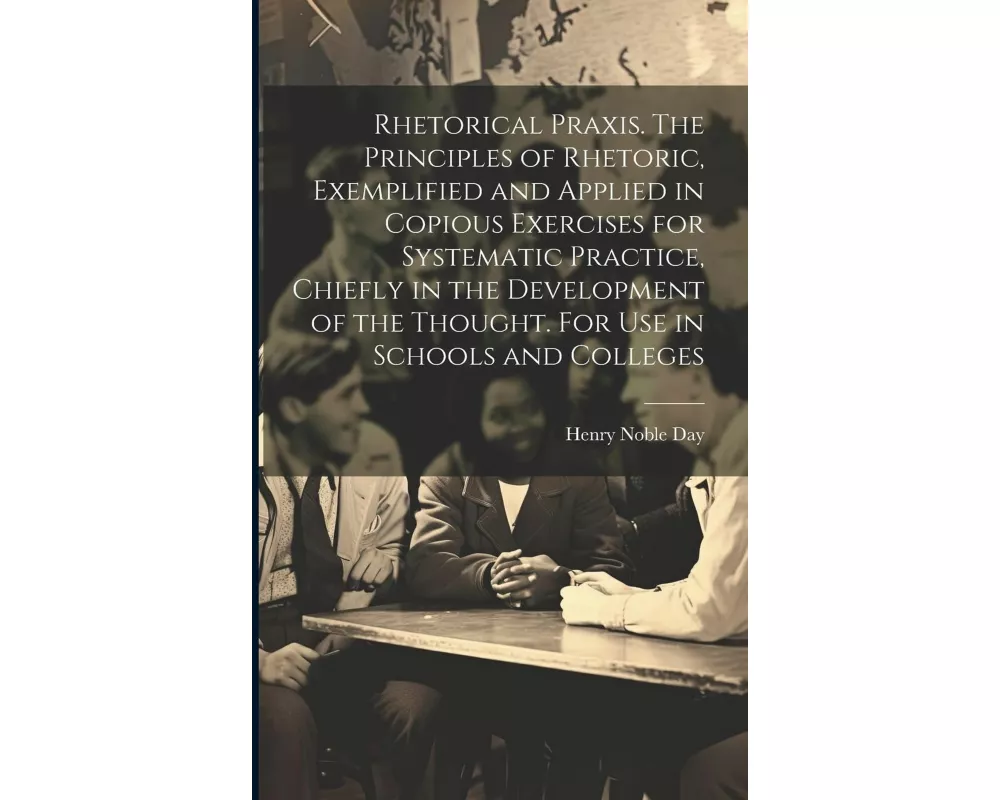 Rhetorical Praxis. The Principles of Rhetoric, Exemplified and Applied in Copious Exercises for Systematic Practice, Chiefly in the Development of the
